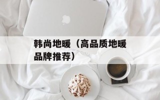 韩尚地暖（高品质地暖品牌推荐）