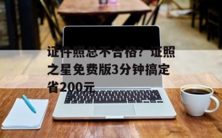证件照总不合格？证照之星免费版3分钟搞定省200元