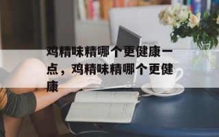 鸡精味精哪个更健康一点，鸡精味精哪个更健康