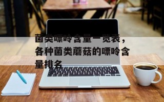 菌类嘌呤含量一览表，各种菌类蘑菇的嘌呤含量排名
