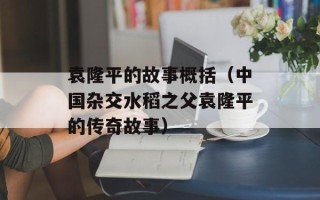 袁隆平的故事概括（中国杂交水稻之父袁隆平的传奇故事）