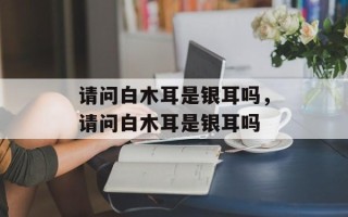 请问白木耳是银耳吗，请问白木耳是银耳吗