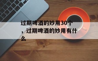 过期啤酒的妙用30个，过期啤酒的妙用有什么