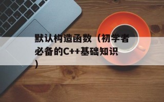 默认构造函数（初学者必备的C++基础知识）