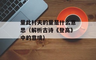 量此村夫的量是什么意思（解析古诗《登高》中的意境）