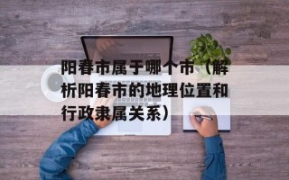 阳春市属于哪个市（解析阳春市的地理位置和行政隶属关系）
