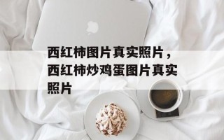 西红柿图片真实照片，西红柿炒鸡蛋图片真实照片