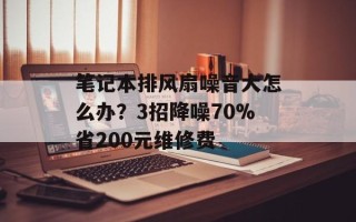 笔记本排风扇噪音大怎么办？3招降噪70%省200元维修费