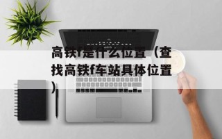 高铁f是什么位置（查找高铁f车站具体位置）