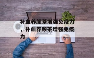 补血养颜茶增强免疫力，补血养颜茶增强免疫力
