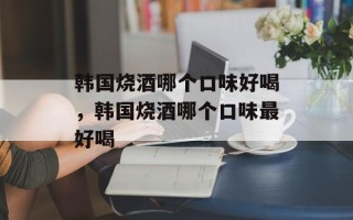 韩国烧酒哪个口味好喝，韩国烧酒哪个口味最好喝