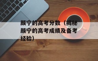 颜宁的高考分数（揭秘颜宁的高考成绩及备考经验）