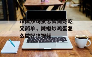 辣椒炒鸡蛋怎么做好吃又简单，辣椒炒鸡蛋怎么做好吃视频