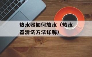 热水器如何放水（热水器清洗方法详解）