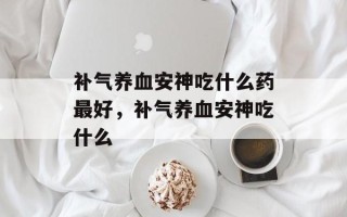 补气养血安神吃什么药最好，补气养血安神吃什么