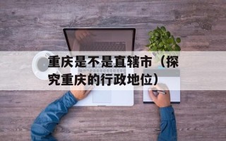重庆是不是直辖市（探究重庆的行政地位）