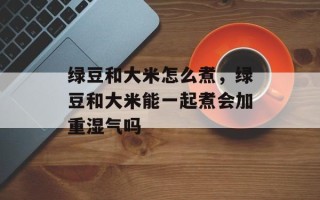 绿豆和大米怎么煮，绿豆和大米能一起煮会加重湿气吗