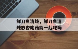 鲜刀鱼清炖，鲜刀鱼清炖放杏鲍菇能一起吃吗