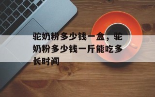 驼奶粉多少钱一盒，驼奶粉多少钱一斤能吃多长时间