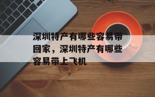 深圳特产有哪些容易带回家，深圳特产有哪些容易带上飞机