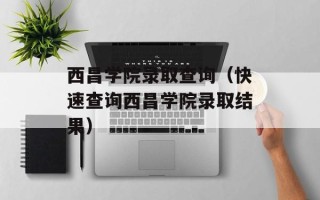 西昌学院录取查询（快速查询西昌学院录取结果）