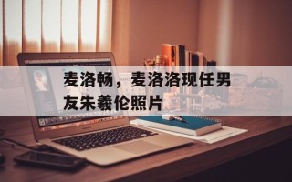 麦洛畅，麦洛洛现任男友朱羲伦照片