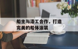 船主与漆工合作，打造完美的船体涂装