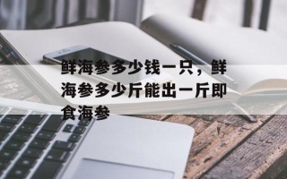 鲜海参多少钱一只，鲜海参多少斤能出一斤即食海参
