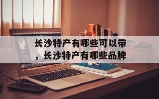 长沙特产有哪些可以带，长沙特产有哪些品牌