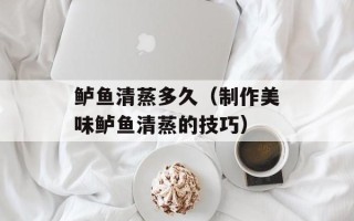 鲈鱼清蒸多久（制作美味鲈鱼清蒸的技巧）