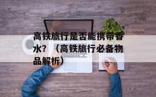 高铁旅行是否能携带香水？（高铁旅行必备物品解析）