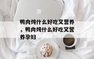鸭肉炖什么好吃又营养，鸭肉炖什么好吃又营养孕妇