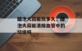 醋泡大蒜能放多久，醋泡大蒜能清除血管中的垃圾吗