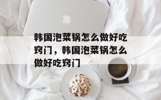 韩国泡菜锅怎么做好吃窍门，韩国泡菜锅怎么做好吃窍门