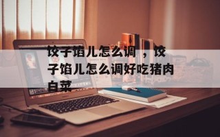 饺子馅儿怎么调 ，饺子馅儿怎么调好吃猪肉白菜
