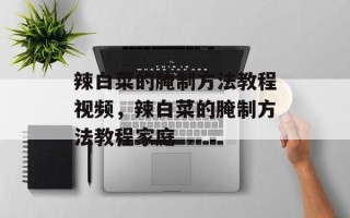 辣白菜的腌制方法教程视频，辣白菜的腌制方法教程家庭
