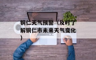 铜仁天气预警（及时了解铜仁市未来天气变化）