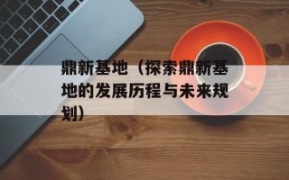 鼎新基地（探索鼎新基地的发展历程与未来规划）