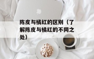 陈皮与橘红的区别（了解陈皮与橘红的不同之处）