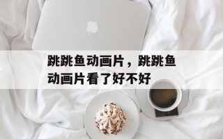跳跳鱼动画片，跳跳鱼动画片看了好不好