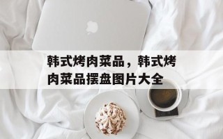 韩式烤肉菜品，韩式烤肉菜品摆盘图片大全