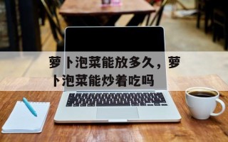 萝卜泡菜能放多久，萝卜泡菜能炒着吃吗
