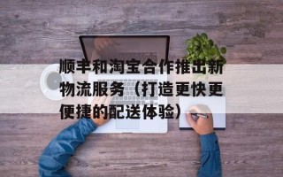 顺丰和淘宝合作推出新物流服务（打造更快更便捷的配送体验）
