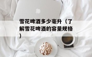 雪花啤酒多少毫升（了解雪花啤酒的容量规格）