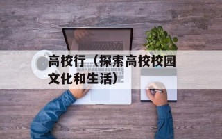高校行（探索高校校园文化和生活）