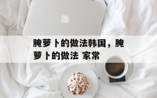 腌萝卜的做法韩国，腌萝卜的做法 家常