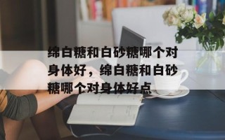 绵白糖和白砂糖哪个对身体好，绵白糖和白砂糖哪个对身体好点