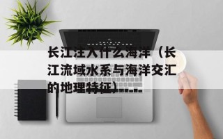 长江注入什么海洋（长江流域水系与海洋交汇的地理特征）