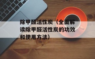 除甲醛活性炭（全面解读除甲醛活性炭的功效和使用方法）