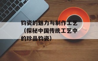 钧瓷的魅力与制作工艺（探秘中国传统工艺中的珍品钧瓷）